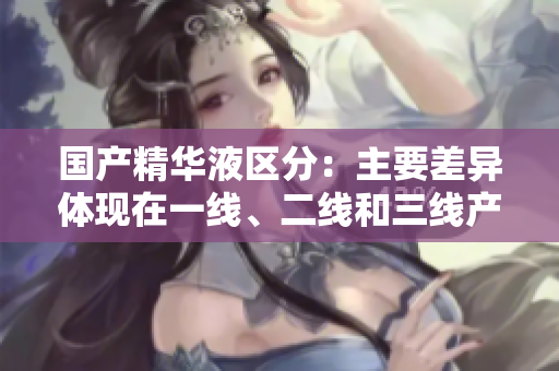 国产精华液区分：主要差异体现在一线、二线和三线产品中