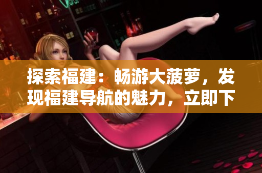 探索福建：畅游大菠萝，发现福建导航的魅力，立即下载官方网站！