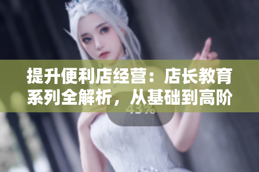 提升便利店经营：店长教育系列全解析，从基础到高阶，助您成为成功店长