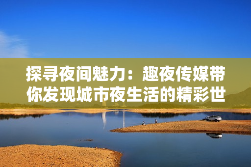 探寻夜间魅力：趣夜传媒带你发现城市夜生活的精彩世界