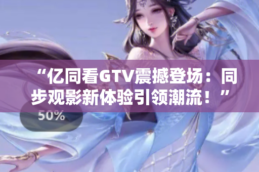 “亿同看GTV震撼登场:同步观影新体验引领潮流!” “亿同看GTV震撼登场:同步观影新体验引领潮流!”