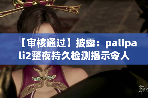 【审核通过】披露：palipali2整夜持久检测揭示令人期待的结果