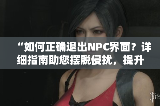 “如何正确退出NPC界面?详细指南助您摆脱侵扰,提升游戏体验!” “如何正确退出NPC界面?详细指南助您摆脱侵扰,提升游戏体验!”