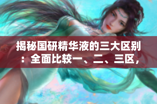 揭秘国研精华液的三大区别：全面比较一、二、三区，带你深入了解不同之处