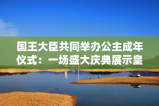 国王大臣共同举办公主成年仪式：一场盛大庆典展示皇室传统