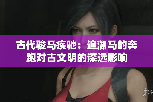 古代骏马疾驰:追溯马的奔跑对古文明的深远影响 古代骏马疾驰:追溯马的奔跑对古文明的深远影响