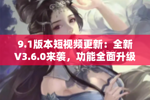 9.1版本短视频更新：全新V3.6.0来袭，功能全面升级