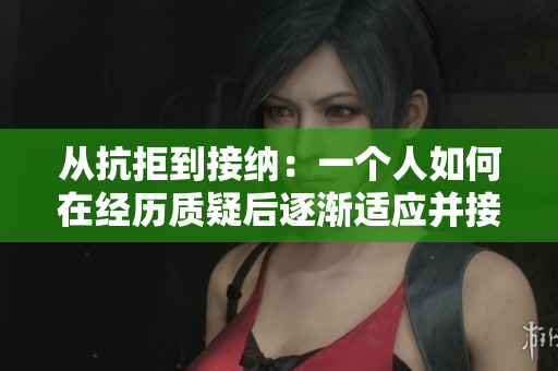 从抗拒到接纳:一个人如何在经历质疑后逐渐适应并接受了拍摄视频的过程 从抗拒到接纳:一个人如何在经历质疑后逐渐适应并接受了拍摄视频的过程