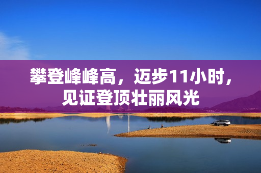 攀登峰峰高，迈步11小时，见证登顶壮丽风光