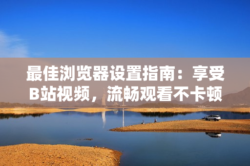 最佳浏览器设置指南：享受B站视频，流畅观看不卡顿
