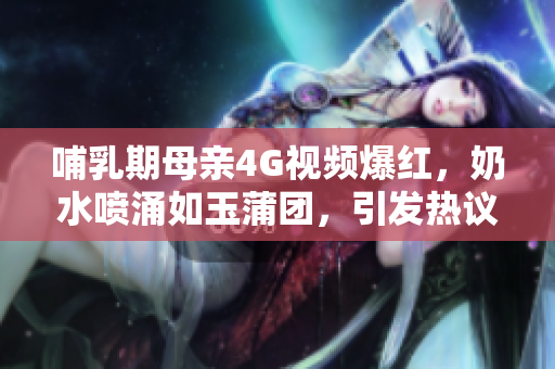 哺乳期母亲4G视频爆红，奶水喷涌如玉蒲团，引发热议