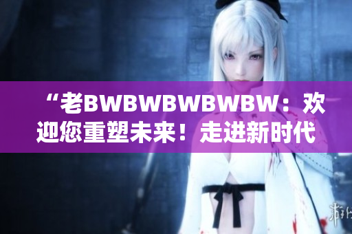 “老BWBWBWBWBW：欢迎您重塑未来！走进新时代的探索与创新！”