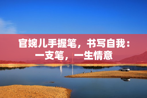 官婉儿手握笔，书写自我：一支笔，一生情意