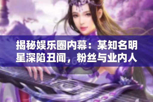揭秘娱乐圈内幕：某知名明星深陷丑闻，粉丝与业内人士看法各异