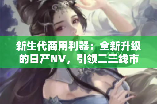 新生代商用利器：全新升级的日产NV，引领二三线市场风潮