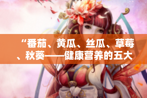 “番茄、黄瓜、丝瓜、草莓、秋葵——健康营养的五大蔬果详解与美食创意”