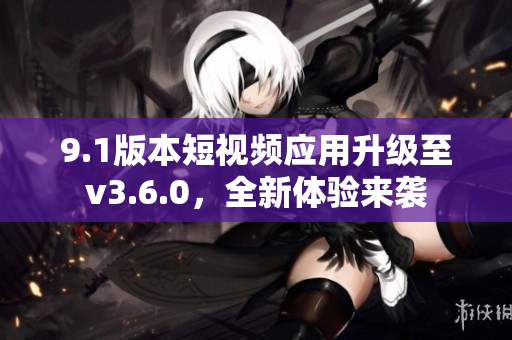 9.1版本短视频应用升级至v3.6.0，全新体验来袭
