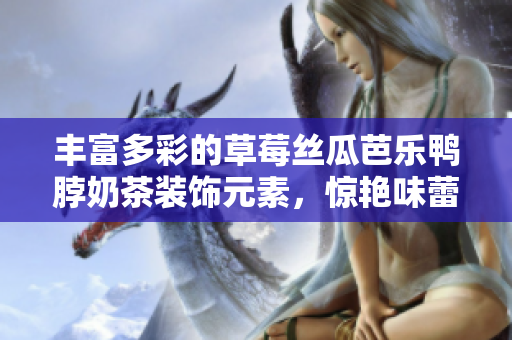 丰富多彩的草莓丝瓜芭乐鸭脖奶茶装饰元素，惊艳味蕾的魔法仪式