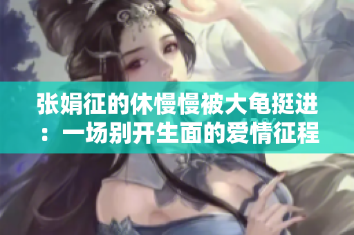 张娟征的休慢慢被大龟挺进：一场别开生面的爱情征程