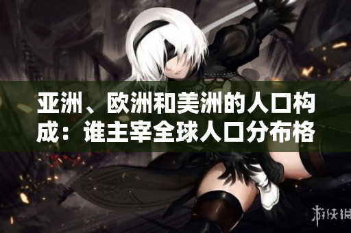 亚洲、欧洲和美洲的人口构成：谁主宰全球人口分布格局？