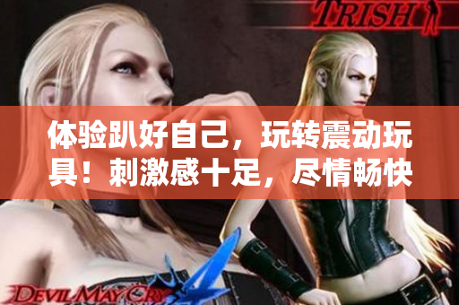 体验趴好自己，玩转震动玩具！刺激感十足，尽情畅快！