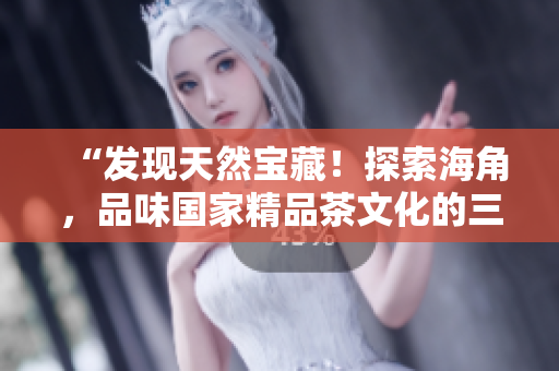 “发现天然宝藏！探索海角，品味国家精品茶文化的三重乐趣”