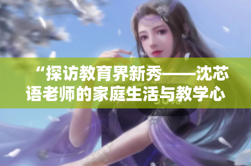 “探访教育界新秀——沈芯语老师的家庭生活与教学心得”