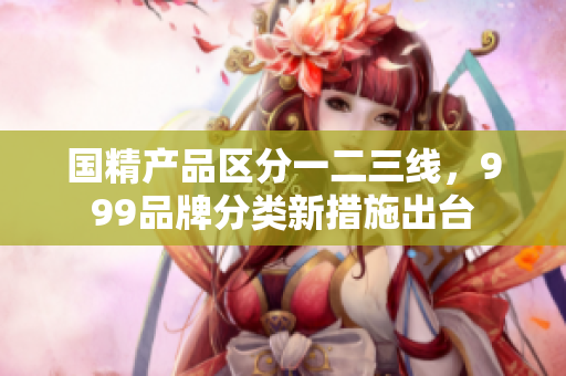 国精产品区分一二三线，999品牌分类新措施出台
