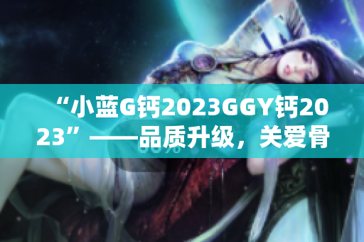 “小蓝G钙2023GGY钙2023”——品质升级，关爱骨骼健康