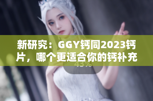 新研究：GGY钙同2023钙片，哪个更适合你的钙补充需求？
