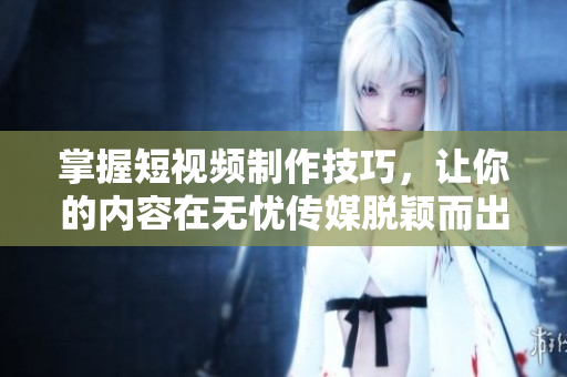 掌握短视频制作技巧，让你的内容在无忧传媒脱颖而出