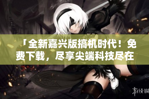 「全新嘉兴版搞机时代！免费下载，尽享尖端科技尽在掌握」