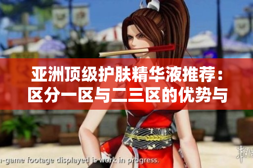 亚洲顶级护肤精华液推荐：区分一区与二三区的优势与特点
