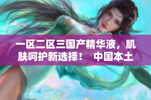 一区二区三国产精华液，肌肤呵护新选择！  中国本土品牌的强势崛起