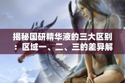 揭秘国研精华液的三大区别：区域一、二、三的差异解析