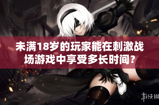未满18岁的玩家能在刺激战场游戏中享受多长时间？