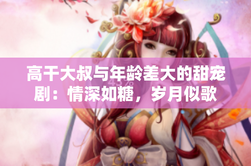 高干大叔与年龄差大的甜宠剧：情深如糖，岁月似歌