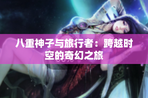 详细阅读:八重神子与旅行者:跨越时空的奇幻之旅 八重神子与旅行者:跨越时空的奇幻之旅