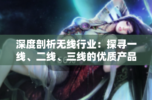 深度剖析无线行业：探寻一线、二线、三线的优质产品与发展趋势