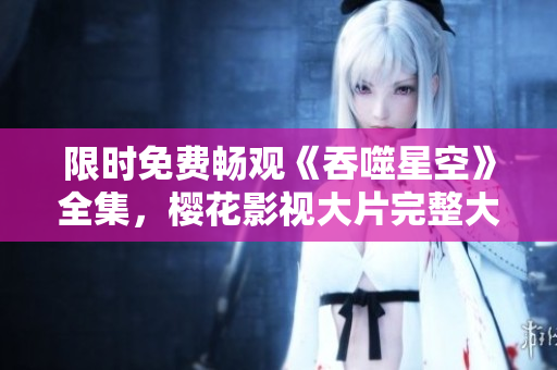 限时免费畅观《吞噬星空》全集，樱花影视大片完整大放送!