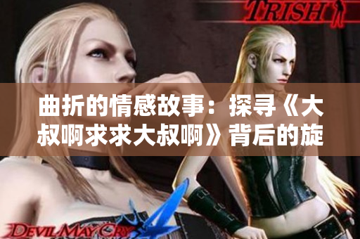 曲折的情感故事：探寻《大叔啊求求大叔啊》背后的旋律