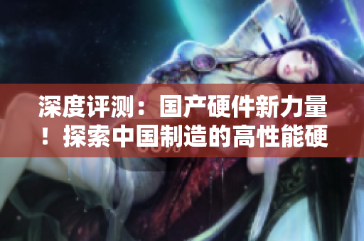 深度评测：国产硬件新力量！探索中国制造的高性能硬盘的黄金时代