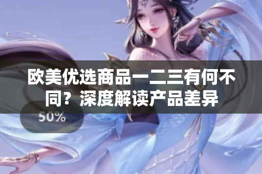欧美优选商品一二三有何不同?深度解读产品差异 欧美优选商品一二三有何不同?深度解读产品差异