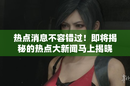 热点消息不容错过！即将揭秘的热点大新闻马上揭晓