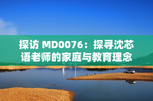探访 MD0076：探寻沈芯语老师的家庭与教育理念