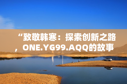 “致敬韩寒：探索创新之路，ONE.YG99.AQQ的故事”