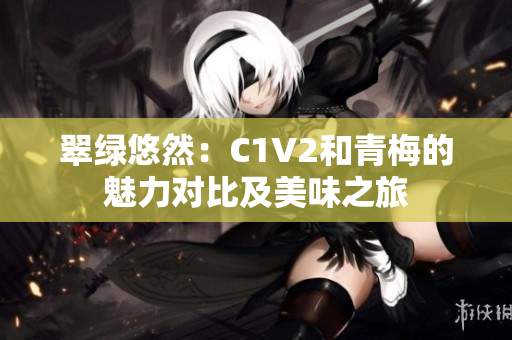 翠绿悠然：C1V2和青梅的魅力对比及美味之旅