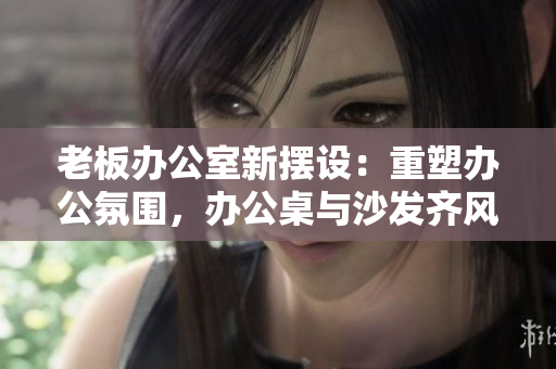 老板办公室新摆设：重塑办公氛围，办公桌与沙发齐风范