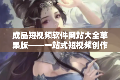 成品短视频软件网站大全苹果版——一站式短视频创作工具推荐大全