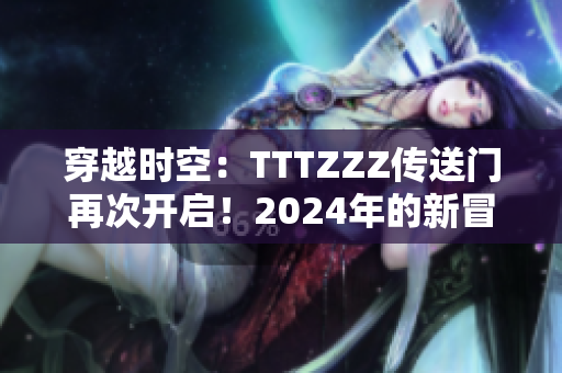 穿越时空:TTTZZZ传送门再次开启!2024年的新冒险 穿越时空:TTTZZZ传送门再次开启!2024年的新冒险